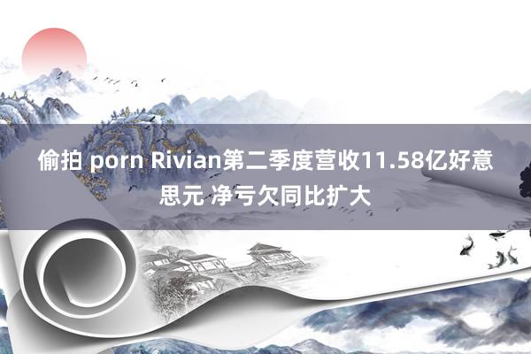 偷拍 porn Rivian第二季度营收11.58亿好意思元 净亏欠同比扩大