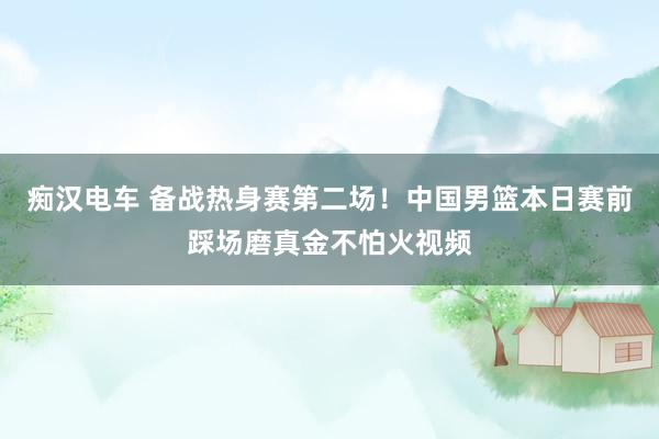 痴汉电车 备战热身赛第二场!中国男篮本日赛前踩场磨真金不怕火视频