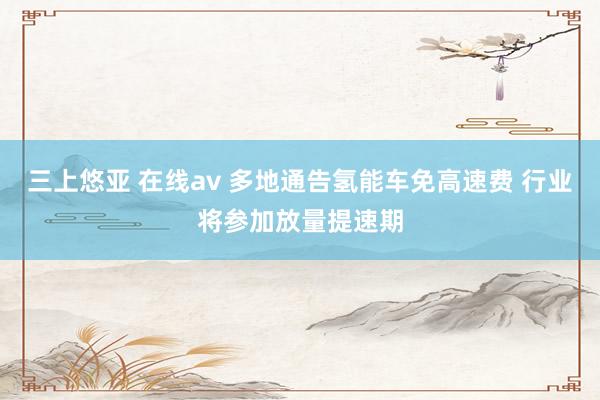 三上悠亚 在线av 多地通告氢能车免高速费 行业将参加放量提速期