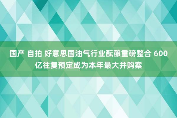 国产 自拍 好意思国油气行业酝酿重磅整合 600亿往复预定成为本年最大并购案