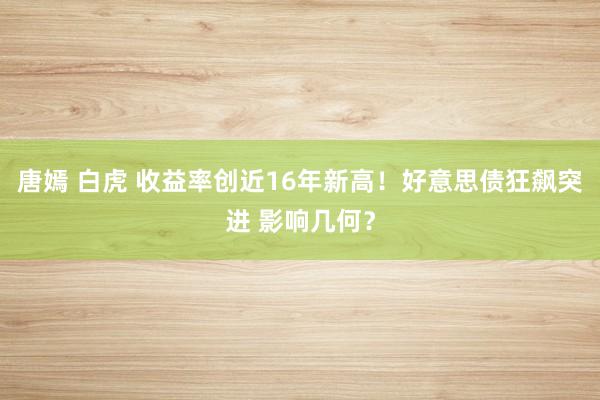 唐嫣 白虎 收益率创近16年新高！好意思债狂飙突进 影响几何？