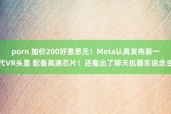 porn 加价200好意思元！Meta认真发布新一代VR头显 配备高通芯片！还推出了聊天机器东说念主