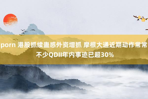 porn 港股抓续蛊惑外资增抓 摩根大通近期动作常常 不少QDII年内事迹已超30%