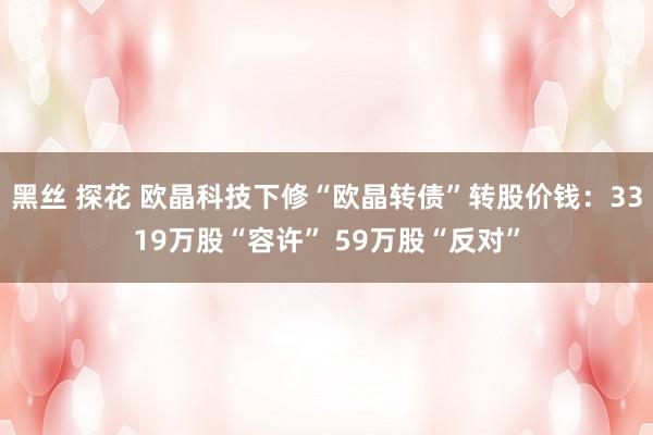 黑丝 探花 欧晶科技下修“欧晶转债”转股价钱：3319万股“容许” 59万股“反对”