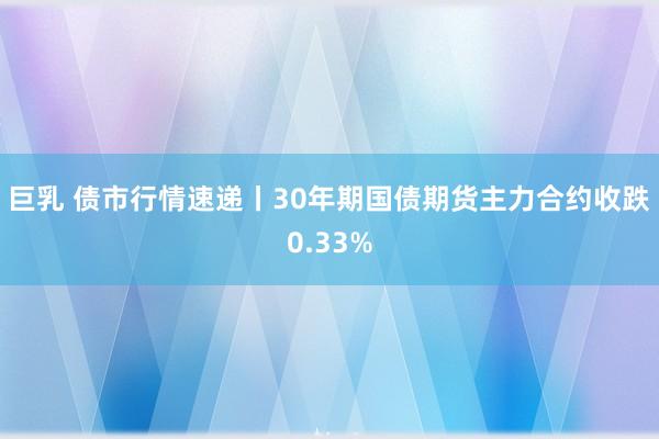 巨乳 债市行情速递丨30年期国债期货主力合约收跌0.33%