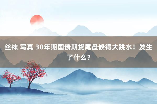 丝袜 写真 30年期国债期货尾盘倏得大跳水！发生了什么？