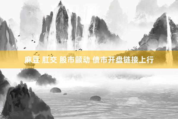 麻豆 肛交 股市颤动 债市开盘链接上行