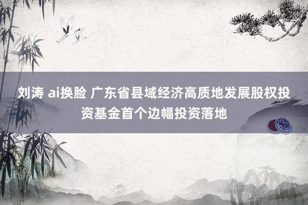 刘涛 ai换脸 广东省县域经济高质地发展股权投资基金首个边幅投资落地