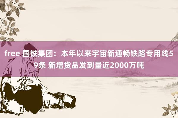 free 国铁集团：本年以来宇宙新通畅铁路专用线59条 新增货品发到量近2000万吨