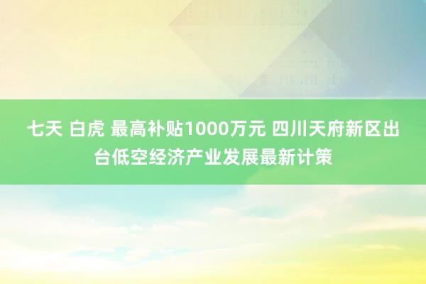 七天 白虎 最高补贴1000万元 四川天府新区出台低空经济产业发展最新计策