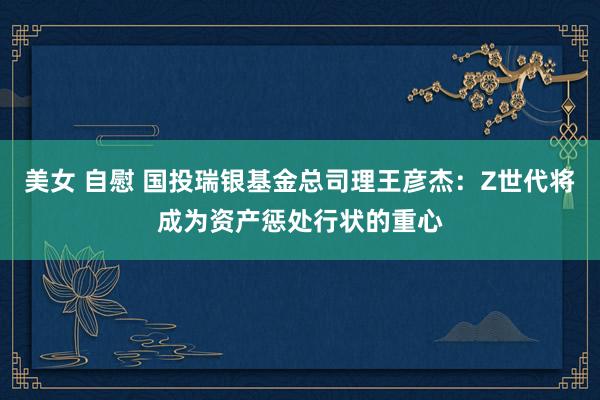 美女 自慰 国投瑞银基金总司理王彦杰：Z世代将成为资产惩处行状的重心