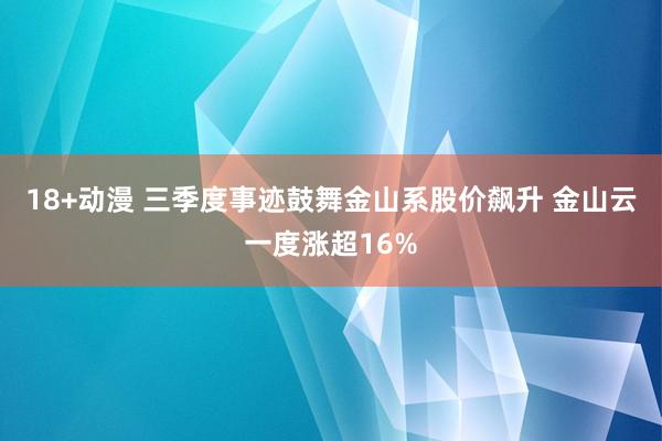 18+动漫 三季度事迹鼓舞金山系股价飙升 金山云一度涨超16%