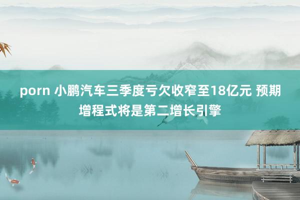 porn 小鹏汽车三季度亏欠收窄至18亿元 预期增程式将是第二增长引擎