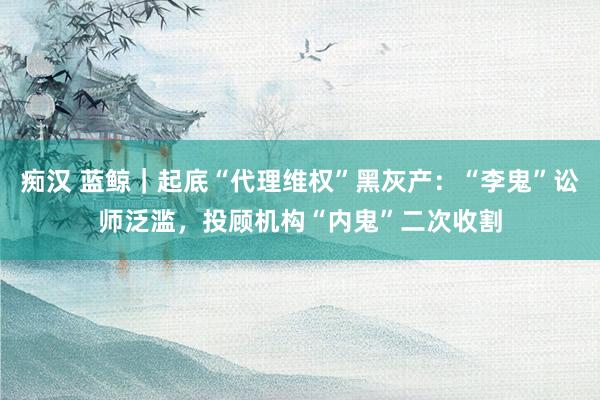 痴汉 蓝鲸｜起底“代理维权”黑灰产：“李鬼”讼师泛滥，投顾机构“内鬼”二次收割