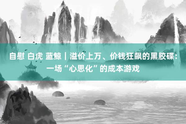自慰 白虎 蓝鲸｜溢价上万、价钱狂飙的黑胶碟：一场“心思化”的成本游戏