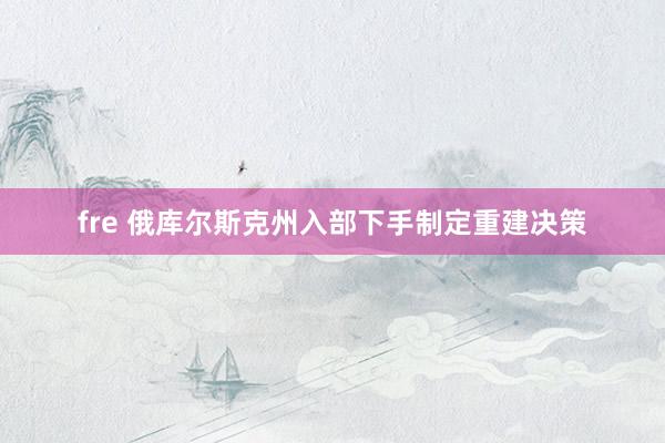 fre 俄库尔斯克州入部下手制定重建决策