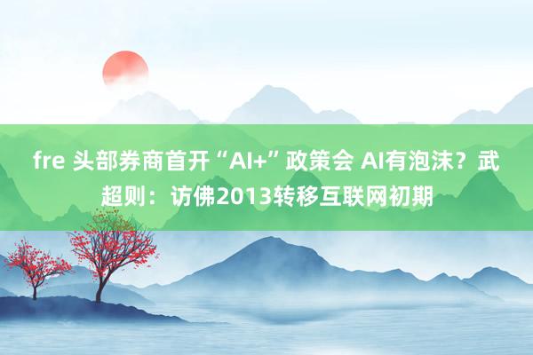 fre 头部券商首开“AI+”政策会 AI有泡沫？武超则：访佛2013转移互联网初期