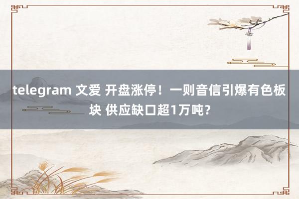 telegram 文爱 开盘涨停！一则音信引爆有色板块 供应缺口超1万吨？