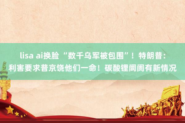 lisa ai换脸 “数千乌军被包围”！特朗普：利害要求普京饶他们一命！碳酸锂阛阓有新情况