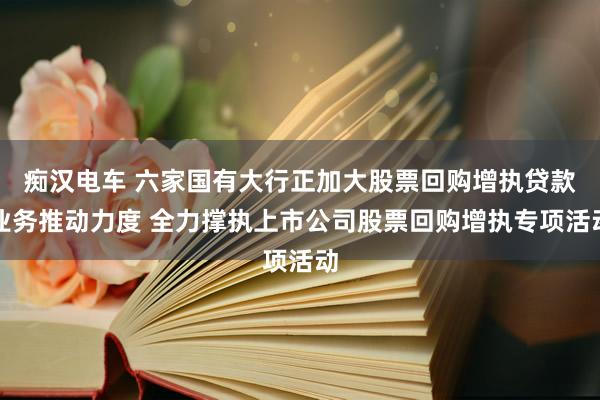 痴汉电车 六家国有大行正加大股票回购增执贷款业务推动力度 全力撑执上市公司股票回购增执专项活动
