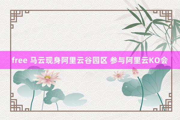 free 马云现身阿里云谷园区 参与阿里云KO会