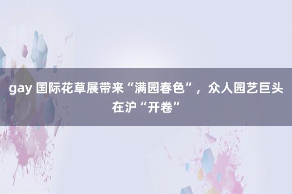 gay 国际花草展带来“满园春色”，众人园艺巨头在沪“开卷”