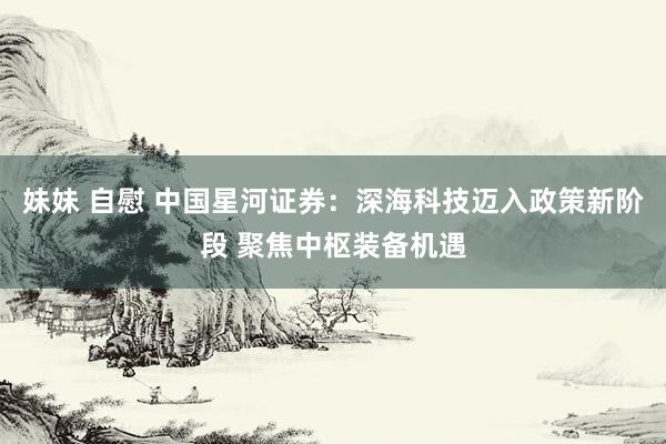 妹妹 自慰 中国星河证券：深海科技迈入政策新阶段 聚焦中枢装备机遇