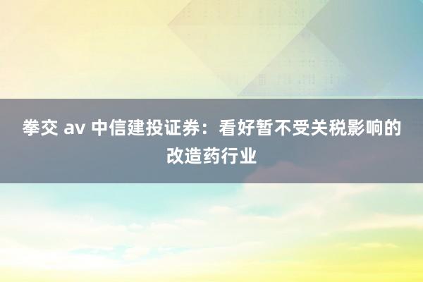拳交 av 中信建投证券：看好暂不受关税影响的改造药行业