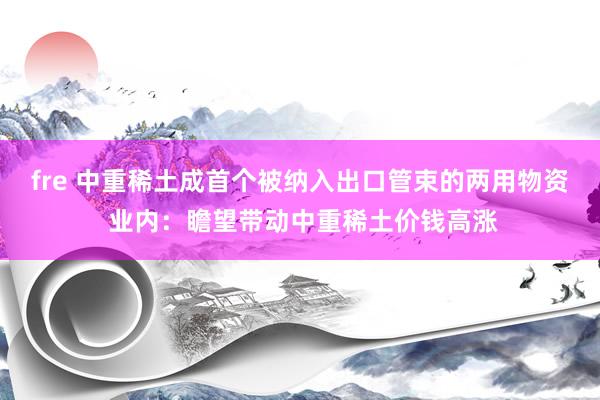 fre 中重稀土成首个被纳入出口管束的两用物资 业内：瞻望带动中重稀土价钱高涨