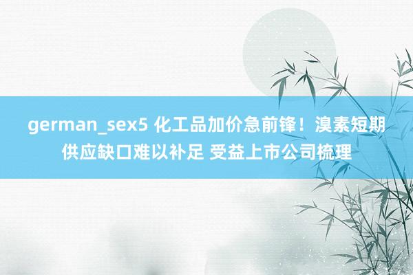 german_sex5 化工品加价急前锋！溴素短期供应缺口难以补足 受益上市公司梳理